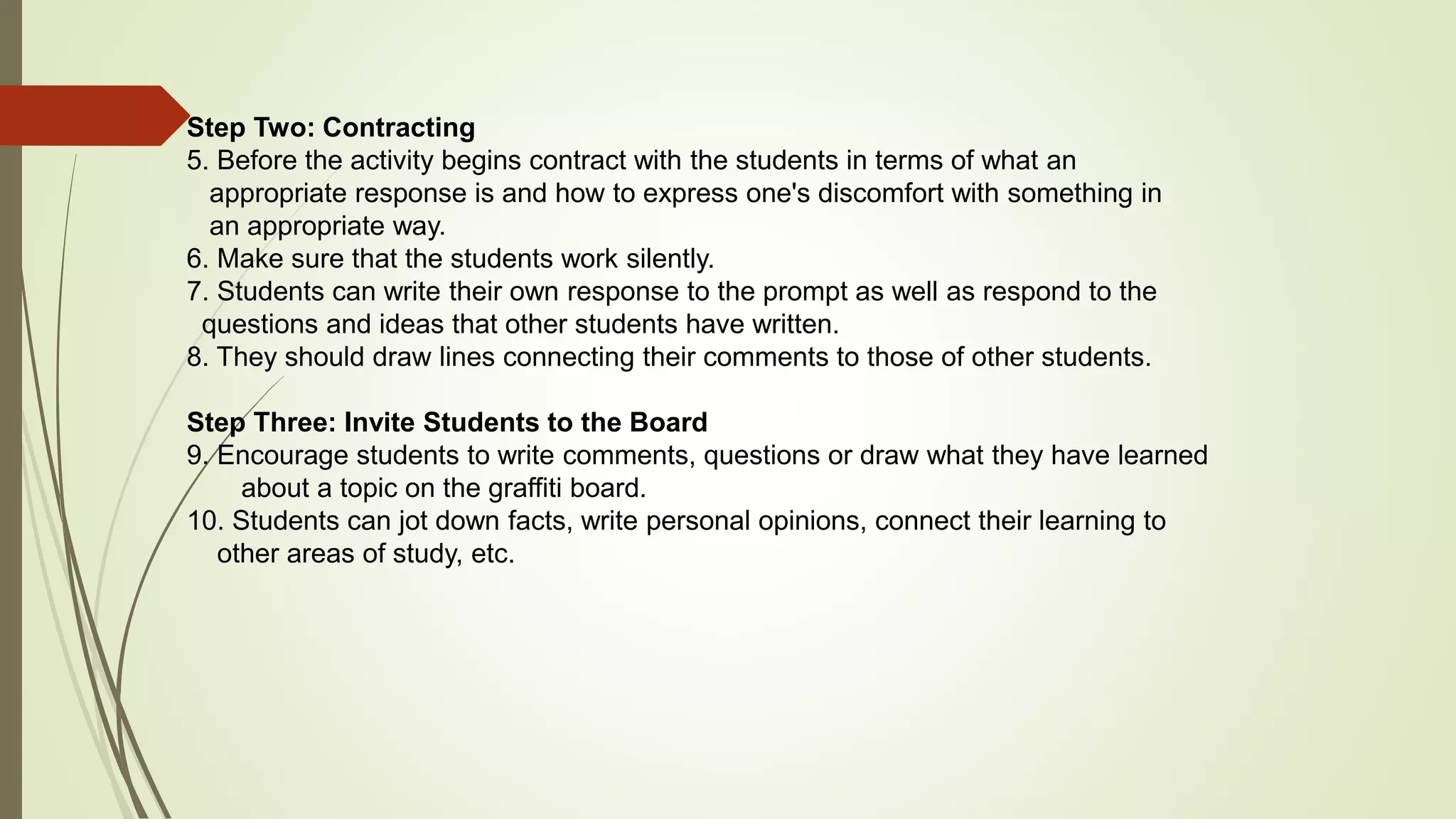 Step Two: Contracting
5. Before the activity begins contract with the students in terms of what an
appropriate response is and how to express one's discomfort with something in
an appropriate way.
6. Make sure that the students work silently.
7. Students can write their own response to the prompt as well as respond to the
questions and ideas that other students have written.
8. They should draw lines connecting their comments to those of other students.
Step Three: Invite Students to the Board
9. Encourage students to write comments, questions or draw what they have learned
about a topic on the graffiti board.
10. Students can jot down facts, write personal opinions, connect their learning to
other areas of study, etc.
 