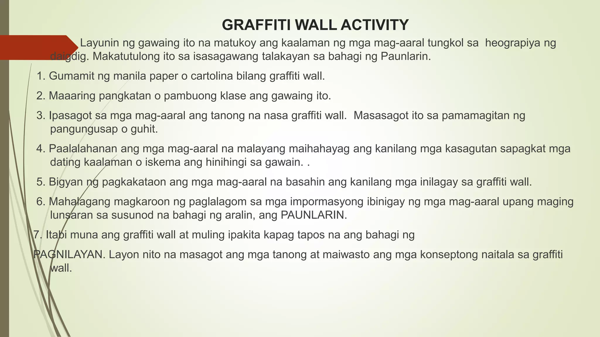 GRAFFITI WALL ACTIVITY
Layunin ng gawaing ito na matukoy ang kaalaman ng mga mag-aaral tungkol sa heograpiya ng
daigdig. Makatutulong ito sa isasagawang talakayan sa bahagi ng Paunlarin.
1. Gumamit ng manila paper o cartolina bilang graffiti wall.
2. Maaaring pangkatan o pambuong klase ang gawaing ito.
3. Ipasagot sa mga mag-aaral ang tanong na nasa graffiti wall. Masasagot ito sa pamamagitan ng
pangungusap o guhit.
4. Paalalahanan ang mga mag-aaral na malayang maihahayag ang kanilang mga kasagutan sapagkat mga
dating kaalaman o iskema ang hinihingi sa gawain. .
5. Bigyan ng pagkakataon ang mga mag-aaral na basahin ang kanilang mga inilagay sa graffiti wall.
6. Mahalagang magkaroon ng paglalagom sa mga impormasyong ibinigay ng mga mag-aaral upang maging
lunsaran sa susunod na bahagi ng aralin, ang PAUNLARIN.
7. Itabi muna ang graffiti wall at muling ipakita kapag tapos na ang bahagi ng
PAGNILAYAN. Layon nito na masagot ang mga tanong at maiwasto ang mga konseptong naitala sa graffiti
wall.
 
