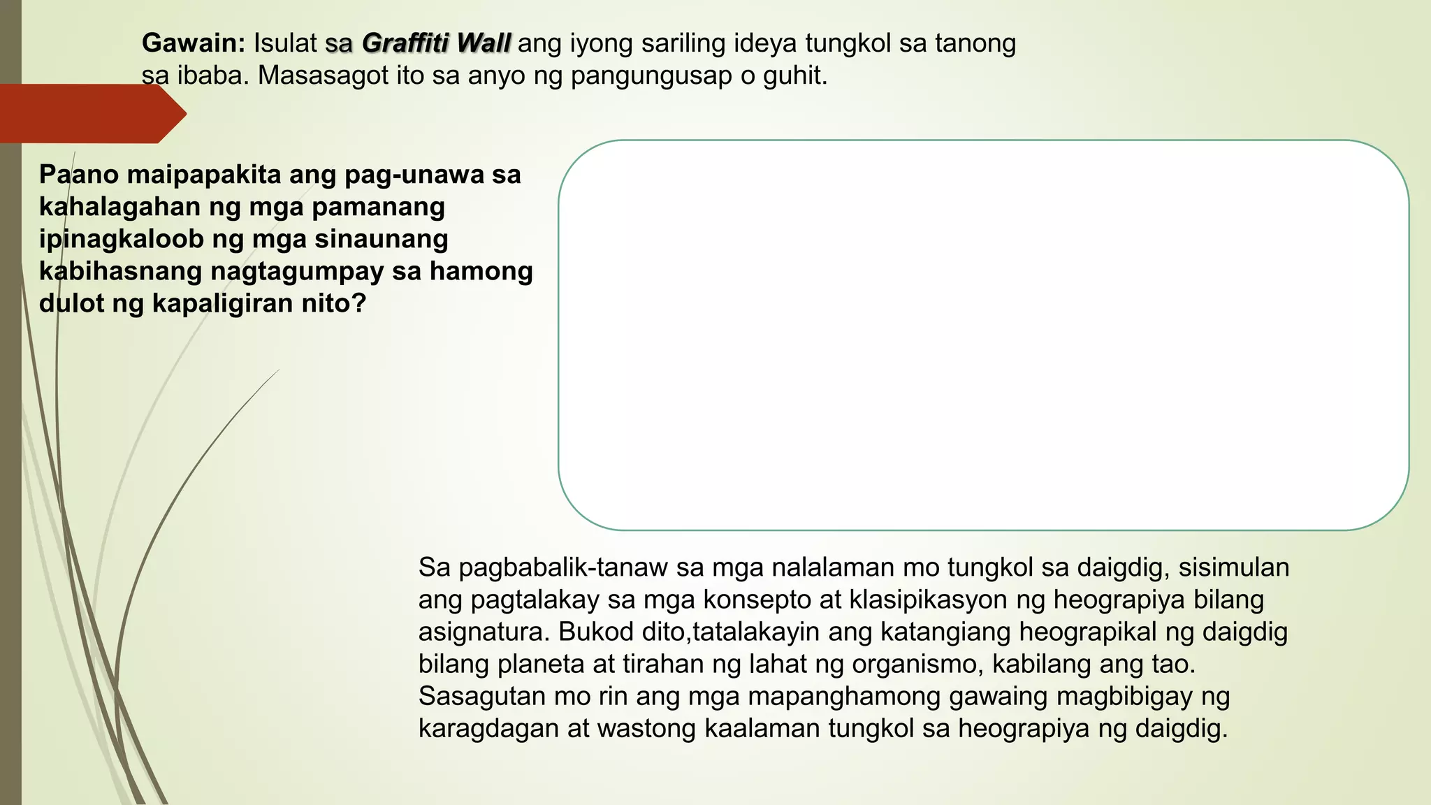 Gawain: Isulat sa Graffiti Wall ang iyong sariling ideya tungkol sa tanong
sa ibaba. Masasagot ito sa anyo ng pangungusap o guhit.
Sa pagbabalik-tanaw sa mga nalalaman mo tungkol sa daigdig, sisimulan
ang pagtalakay sa mga konsepto at klasipikasyon ng heograpiya bilang
asignatura. Bukod dito,tatalakayin ang katangiang heograpikal ng daigdig
bilang planeta at tirahan ng lahat ng organismo, kabilang ang tao.
Sasagutan mo rin ang mga mapanghamong gawaing magbibigay ng
karagdagan at wastong kaalaman tungkol sa heograpiya ng daigdig.
Paano maipapakita ang pag-unawa sa
kahalagahan ng mga pamanang
ipinagkaloob ng mga sinaunang
kabihasnang nagtagumpay sa hamong
dulot ng kapaligiran nito?
 