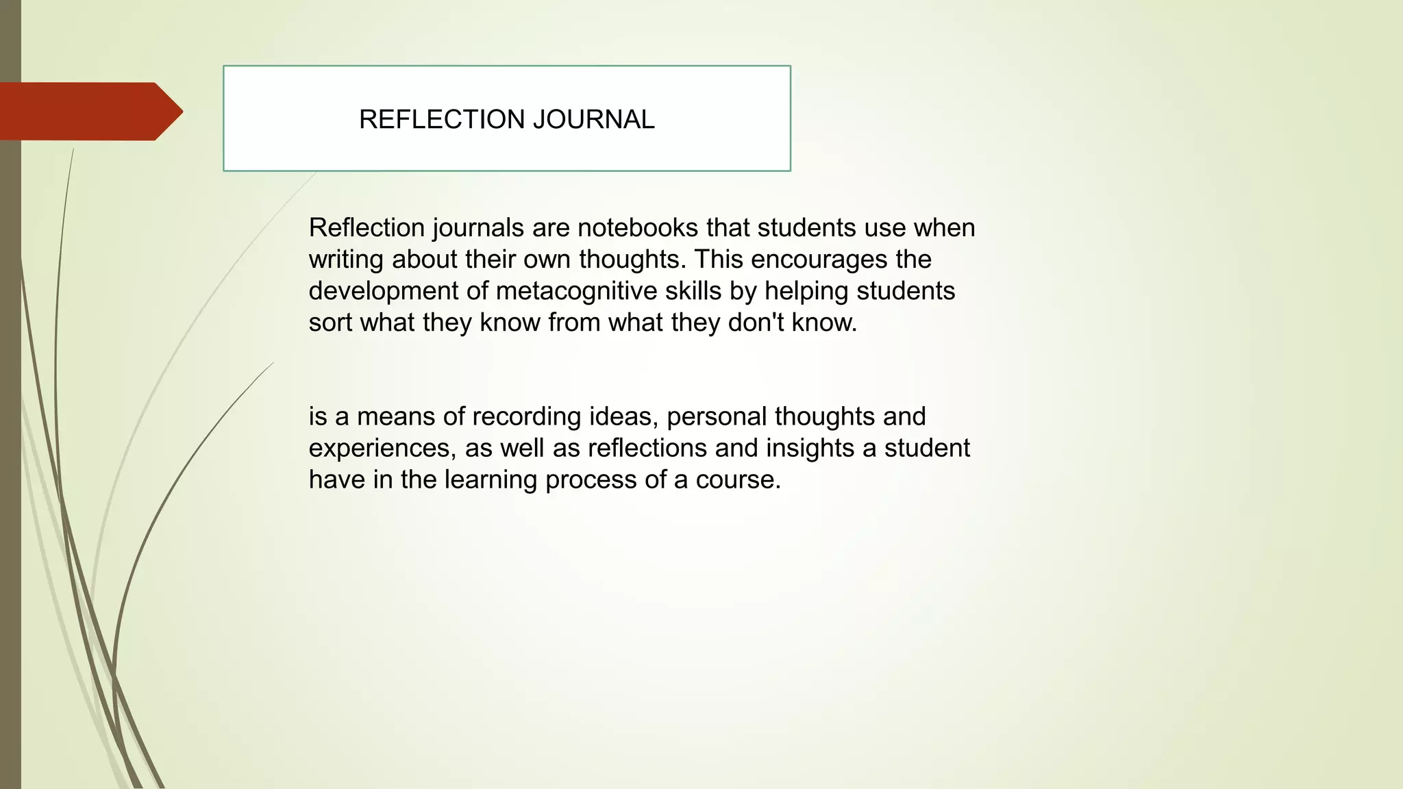 Reflection journals are notebooks that students use when
writing about their own thoughts. This encourages the
development of metacognitive skills by helping students
sort what they know from what they don't know.
is a means of recording ideas, personal thoughts and
experiences, as well as reflections and insights a student
have in the learning process of a course.
REFLECTION JOURNAL
 