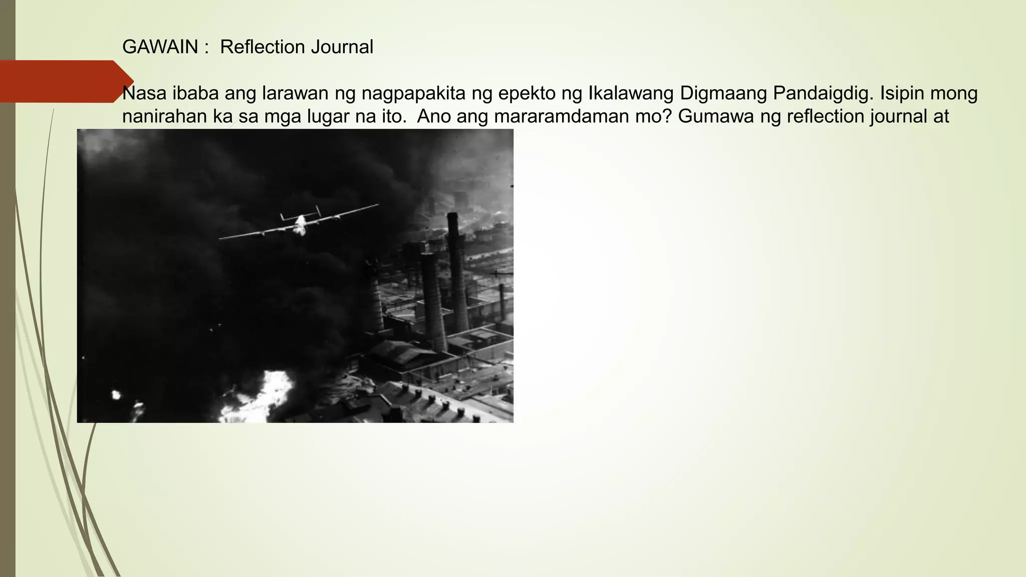 GAWAIN : Reflection Journal
Nasa ibaba ang larawan ng nagpapakita ng epekto ng Ikalawang Digmaang Pandaigdig. Isipin mong
nanirahan ka sa mga lugar na ito. Ano ang mararamdaman mo? Gumawa ng reflection journal at
isulat doon ang iyong damdamin.
 