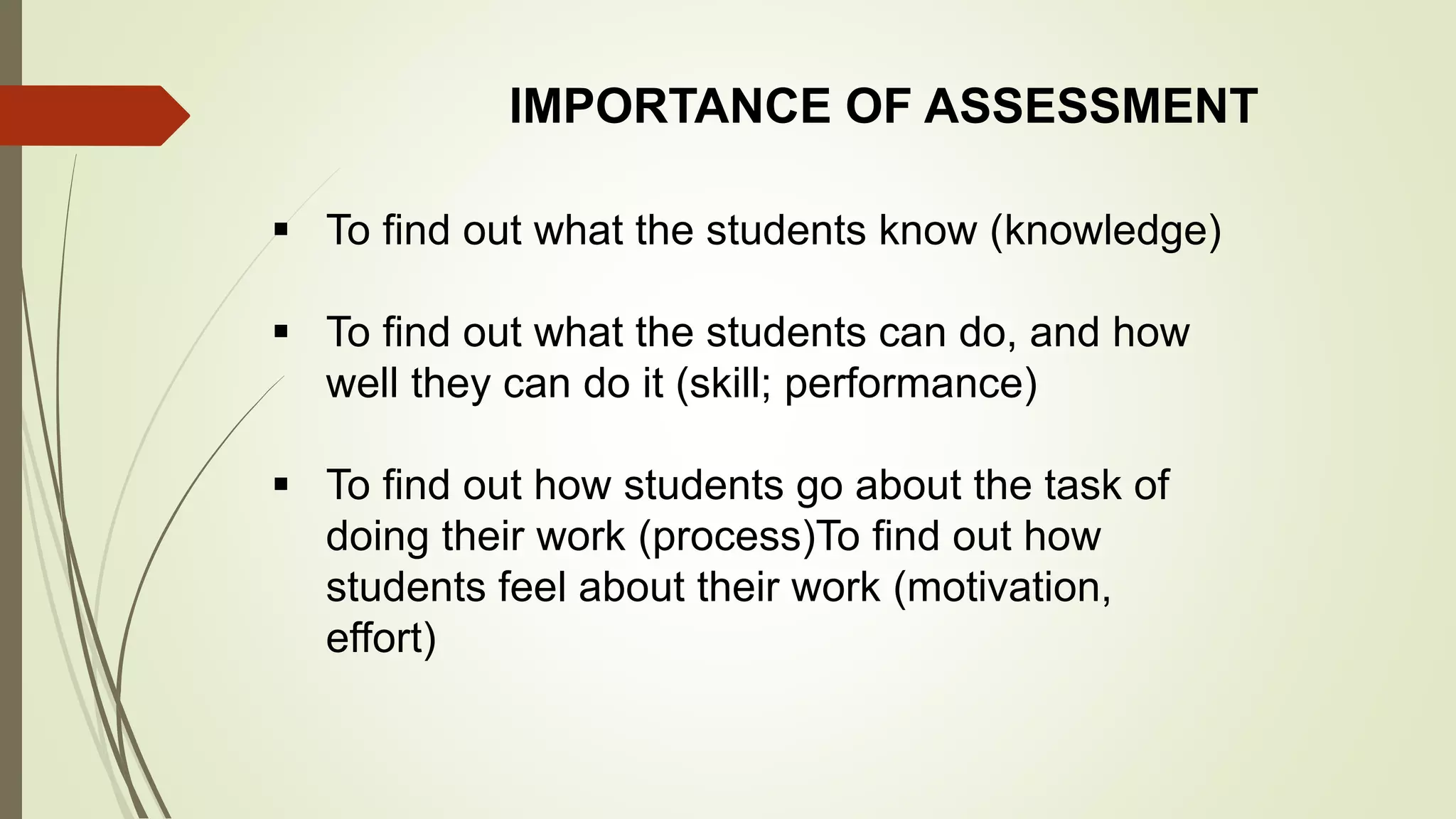 IMPORTANCE OF ASSESSMENT
 To find out what the students know (knowledge)
 To find out what the students can do, and how
well they can do it (skill; performance)
 To find out how students go about the task of
doing their work (process)To find out how
students feel about their work (motivation,
effort)
 