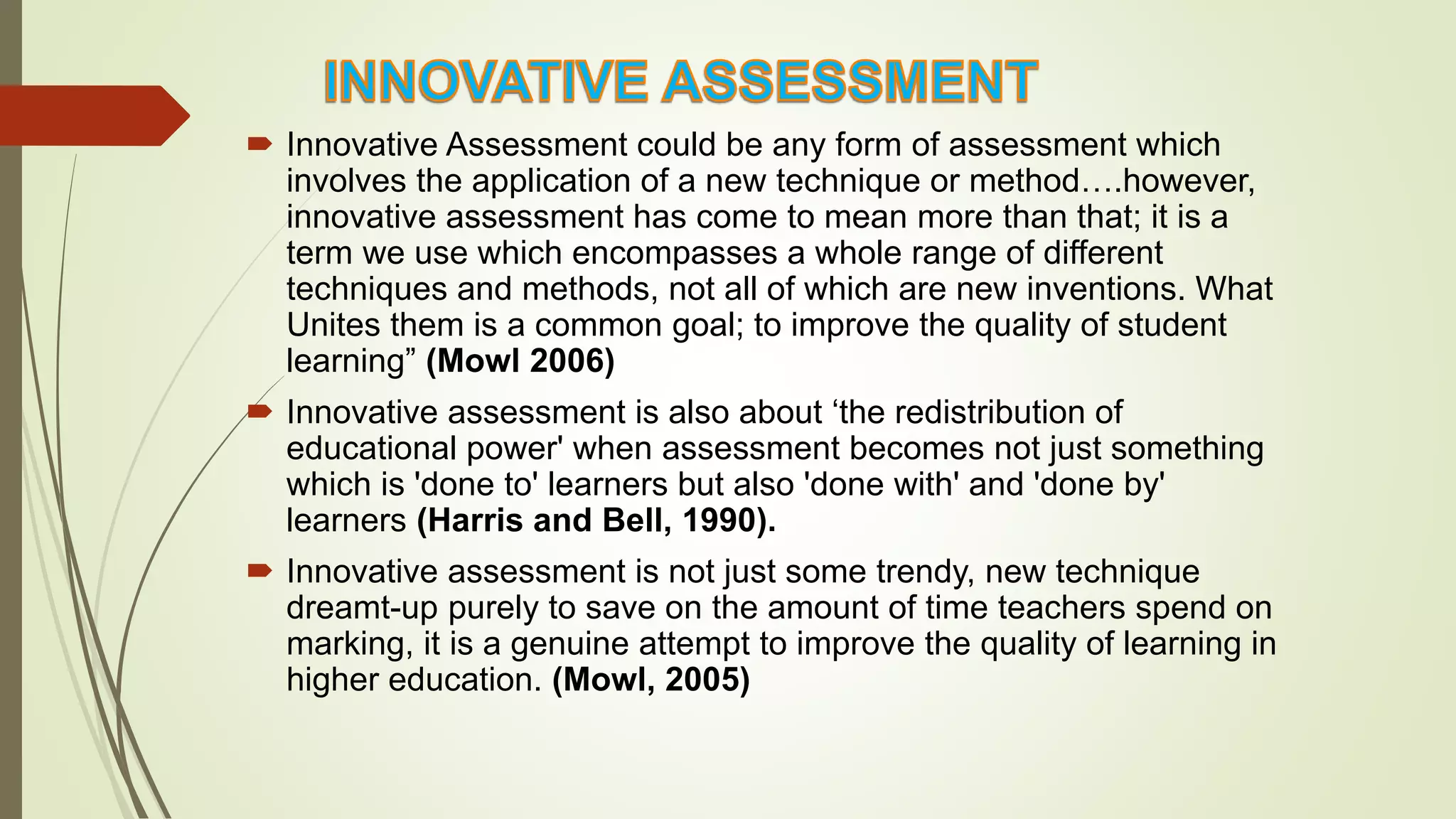  Innovative Assessment could be any form of assessment which
involves the application of a new technique or method….however,
innovative assessment has come to mean more than that; it is a
term we use which encompasses a whole range of different
techniques and methods, not all of which are new inventions. What
Unites them is a common goal; to improve the quality of student
learning” (Mowl 2006)
 Innovative assessment is also about ‘the redistribution of
educational power' when assessment becomes not just something
which is 'done to' learners but also 'done with' and 'done by'
learners (Harris and Bell, 1990).
 Innovative assessment is not just some trendy, new technique
dreamt-up purely to save on the amount of time teachers spend on
marking, it is a genuine attempt to improve the quality of learning in
higher education. (Mowl, 2005)
 
