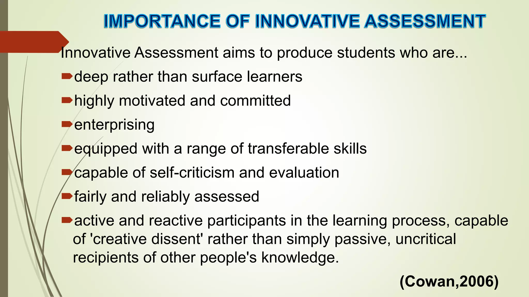 Innovative Assessment aims to produce students who are...
deep rather than surface learners
highly motivated and committed
enterprising
equipped with a range of transferable skills
capable of self-criticism and evaluation
fairly and reliably assessed
active and reactive participants in the learning process, capable
of 'creative dissent' rather than simply passive, uncritical
recipients of other people's knowledge.
(Cowan,2006)
 