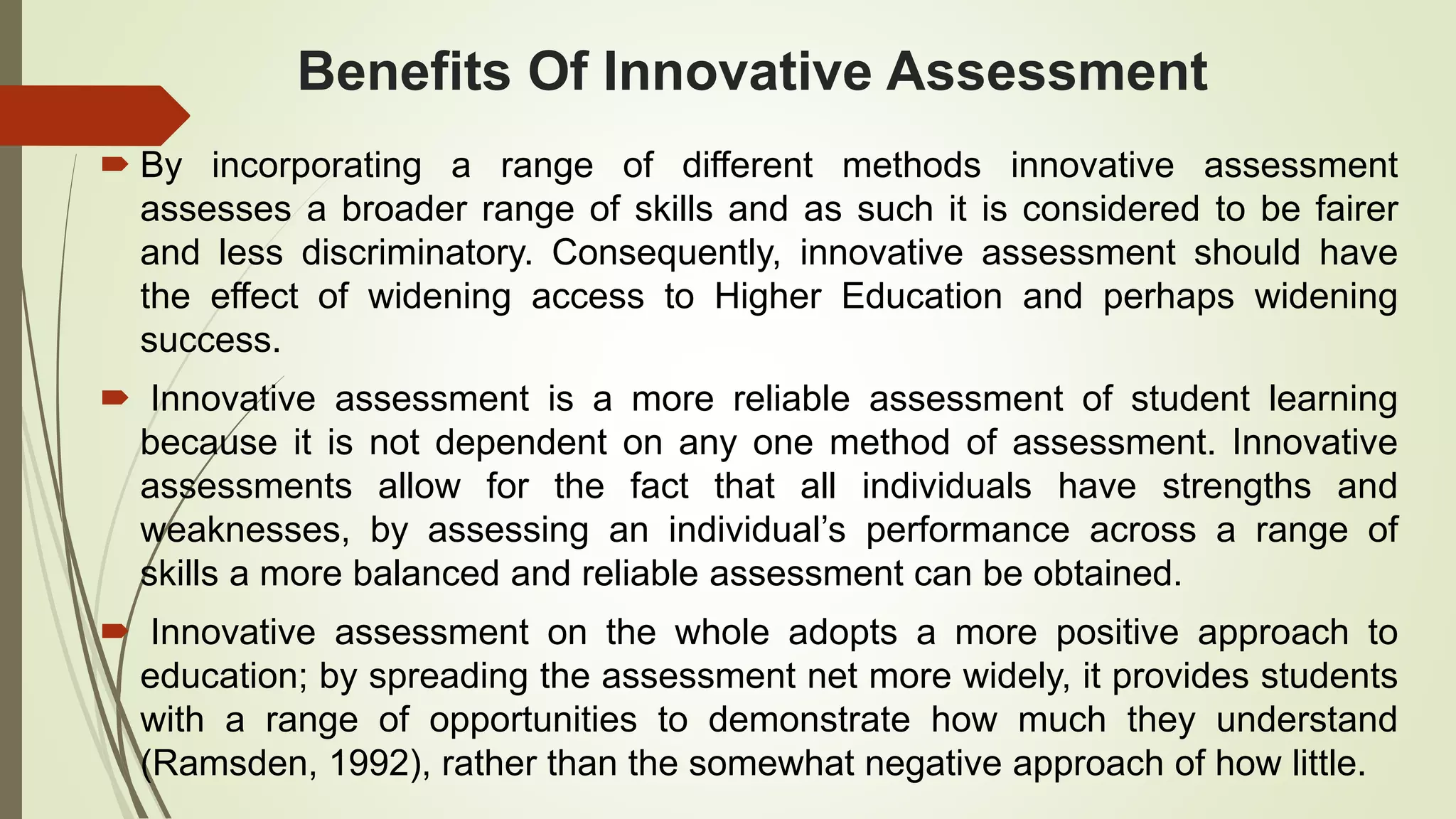 Benefits Of Innovative Assessment
 By incorporating a range of different methods innovative assessment
assesses a broader range of skills and as such it is considered to be fairer
and less discriminatory. Consequently, innovative assessment should have
the effect of widening access to Higher Education and perhaps widening
success.
 Innovative assessment is a more reliable assessment of student learning
because it is not dependent on any one method of assessment. Innovative
assessments allow for the fact that all individuals have strengths and
weaknesses, by assessing an individual’s performance across a range of
skills a more balanced and reliable assessment can be obtained.
 Innovative assessment on the whole adopts a more positive approach to
education; by spreading the assessment net more widely, it provides students
with a range of opportunities to demonstrate how much they understand
(Ramsden, 1992), rather than the somewhat negative approach of how little.
 