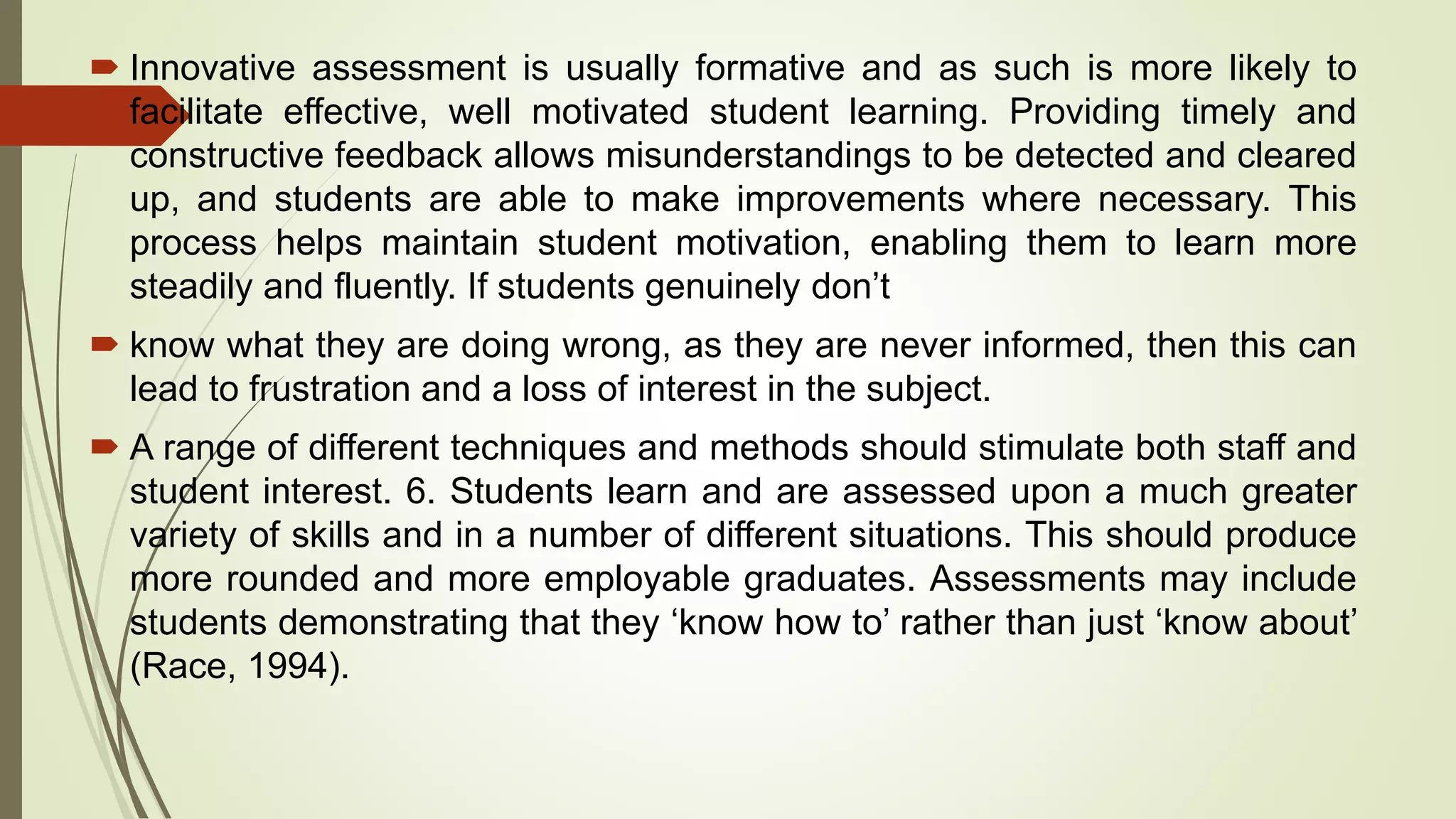  Innovative assessment is usually formative and as such is more likely to
facilitate effective, well motivated student learning. Providing timely and
constructive feedback allows misunderstandings to be detected and cleared
up, and students are able to make improvements where necessary. This
process helps maintain student motivation, enabling them to learn more
steadily and fluently. If students genuinely don’t
 know what they are doing wrong, as they are never informed, then this can
lead to frustration and a loss of interest in the subject.
 A range of different techniques and methods should stimulate both staff and
student interest. 6. Students learn and are assessed upon a much greater
variety of skills and in a number of different situations. This should produce
more rounded and more employable graduates. Assessments may include
students demonstrating that they ‘know how to’ rather than just ‘know about’
(Race, 1994).
 