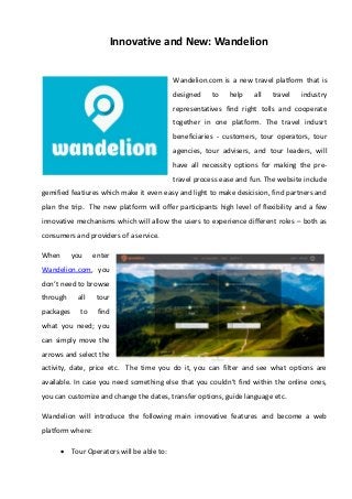 Innovative and New: Wandelion
Wandelion.com is a new travel platform that is
designed to help all travel industry
representatives find right tolls and cooperate
together in one platform. The travel indusrt
beneficiaries - customers, tour operators, tour
agencies, tour advisers, and tour leaders, will
have all necessity options for making the pre-
travel process ease and fun. The website include
gemified featiures which make it even easy and light to make desicision, find partners and
plan the trip. The new platform will offer participants high level of flexibility and a few
innovative mechanisms which will allow the users to experience different roles – both as
consumers and providers of a service.
When you enter
Wandelion.com, you
don’t need to browse
through all tour
packages to find
what you need; you
can simply move the
arrows and select the
activity, date, price etc. The time you do it, you can filter and see what options are
available. In case you need something else that you couldn’t find within the online ones,
you can customize and change the dates, transfer options, guide language etc.
Wandelion will introduce the following main innovative features and become a web
platform where:
 Tour Operators will be able to:
 