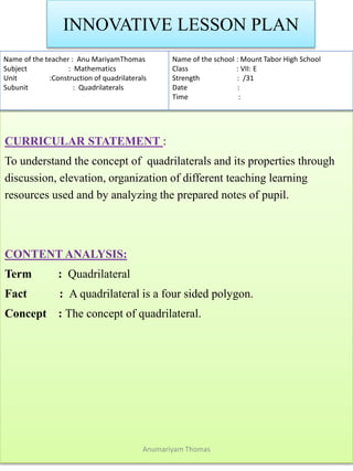 INNOVATIVE LESSON PLAN
CURRICULAR STATEMENT :
To understand the concept of quadrilaterals and its properties through
discussion, elevation, organization of different teaching learning
resources used and by analyzing the prepared notes of pupil.
CONTENT ANALYSIS:
Term : Quadrilateral
Fact : A quadrilateral is a four sided polygon.
Concept : The concept of quadrilateral.
Name of the teacher : Anu MariyamThomas
Subject : Mathematics
Unit :Construction of quadrilaterals
Subunit : Quadrilaterals
Name of the school : Mount Tabor High School
Class : VII: E
Strength : /31
Date :
Time :
Anumariyam Thomas
 
