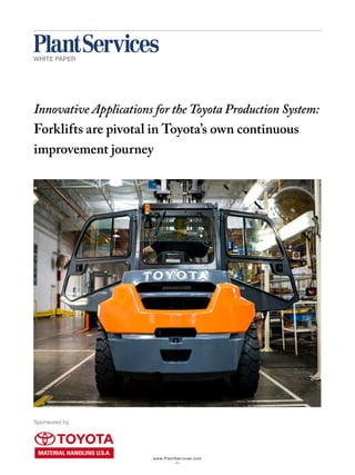 www.PlantServices.com
-1-
Innovative Applications for the Toyota Production System:
Forklifts are pivotal in Toyota’s own continuous
improvement journey
WHITE PAPER
Sponsored by
 