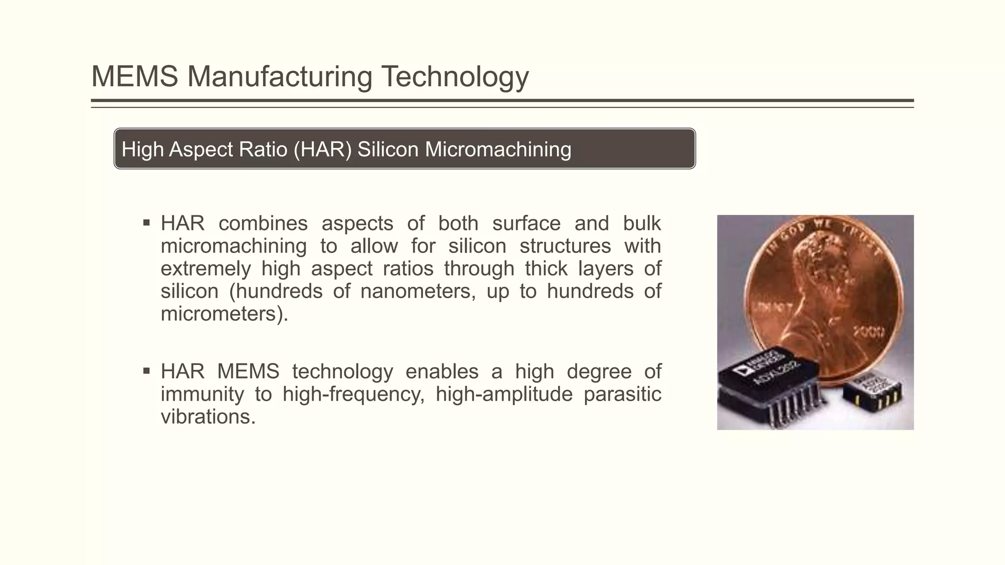 MEMS Manufacturing Technology
High Aspect Ratio (HAR) Silicon Micromachining
 HAR combines aspects of both surface and bulk
micromachining to allow for silicon structures with
extremely high aspect ratios through thick layers of
silicon (hundreds of nanometers, up to hundreds of
micrometers).
 HAR MEMS technology enables a high degree of
immunity to high-frequency, high-amplitude parasitic
vibrations.

 