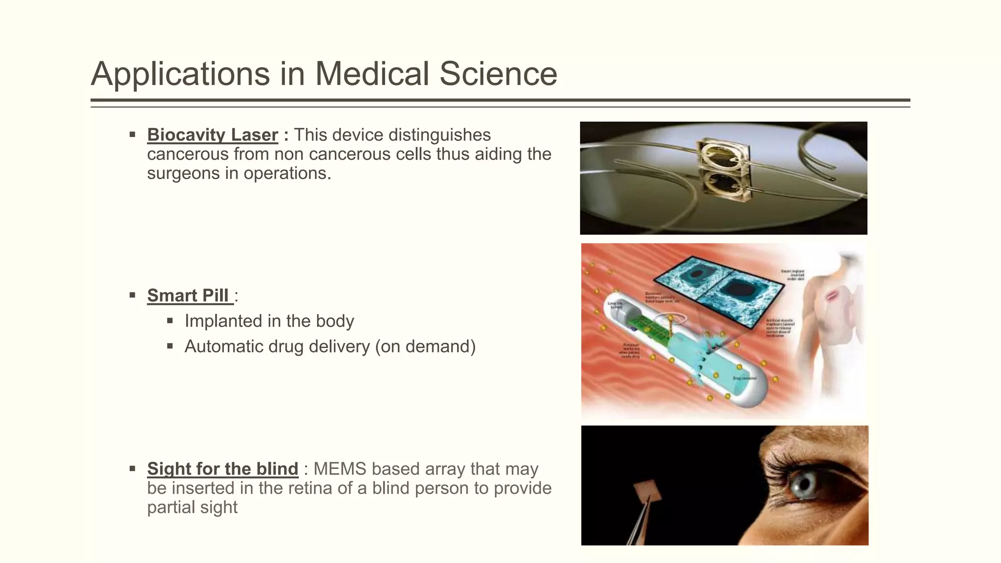Applications in Medical Science
 Biocavity Laser : This device distinguishes
cancerous from non cancerous cells thus aiding the
surgeons in operations.

 Smart Pill :
 Implanted in the body
 Automatic drug delivery (on demand)

 Sight for the blind : MEMS based array that may
be inserted in the retina of a blind person to provide
partial sight

 