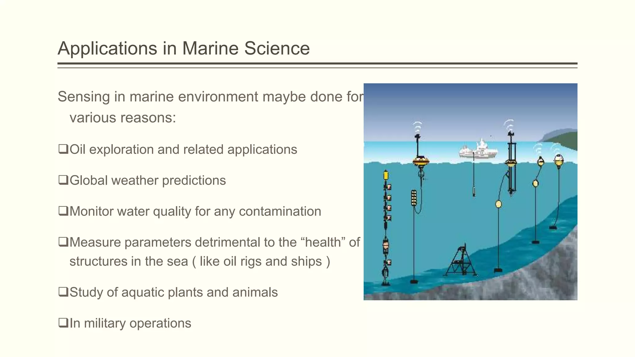 Applications in Marine Science
Sensing in marine environment maybe done for
various reasons:
Oil exploration and related applications
Global weather predictions
Monitor water quality for any contamination
Measure parameters detrimental to the “health” of
structures in the sea ( like oil rigs and ships )
Study of aquatic plants and animals
In military operations

 