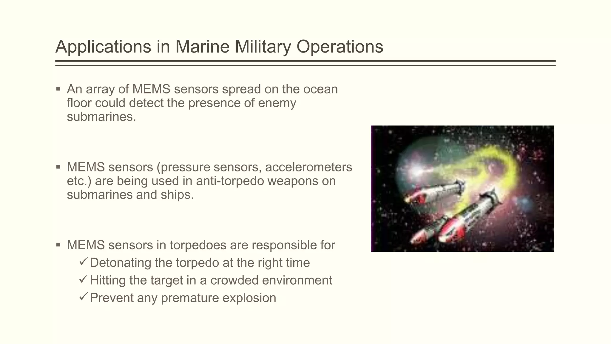Applications in Marine Military Operations
 An array of MEMS sensors spread on the ocean
floor could detect the presence of enemy
submarines.

 MEMS sensors (pressure sensors, accelerometers
etc.) are being used in anti-torpedo weapons on
submarines and ships.

 MEMS sensors in torpedoes are responsible for
 Detonating the torpedo at the right time
 Hitting the target in a crowded environment
 Prevent any premature explosion

 