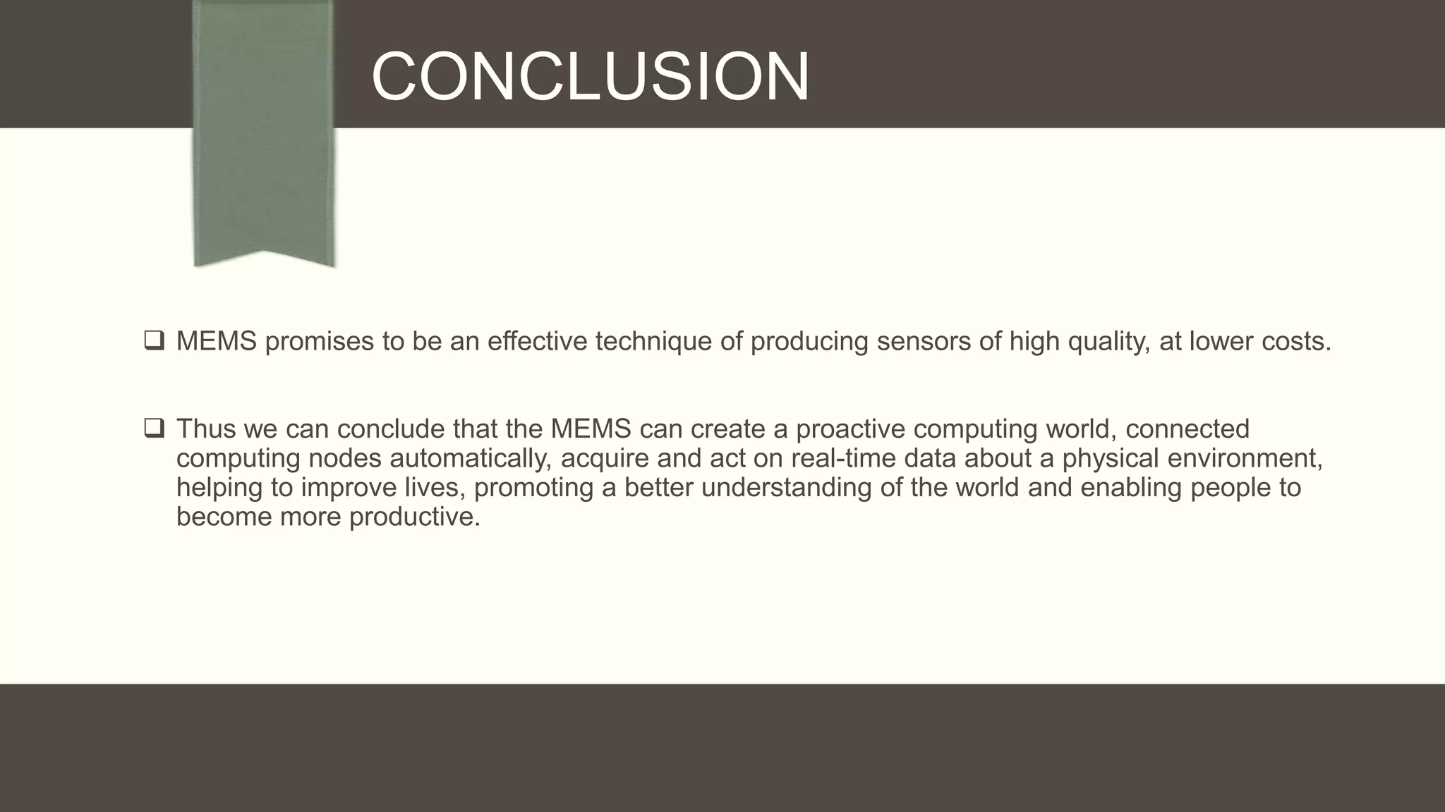 CONCLUSION

 MEMS promises to be an effective technique of producing sensors of high quality, at lower costs.
 Thus we can conclude that the MEMS can create a proactive computing world, connected
computing nodes automatically, acquire and act on real-time data about a physical environment,
helping to improve lives, promoting a better understanding of the world and enabling people to
become more productive.

 
