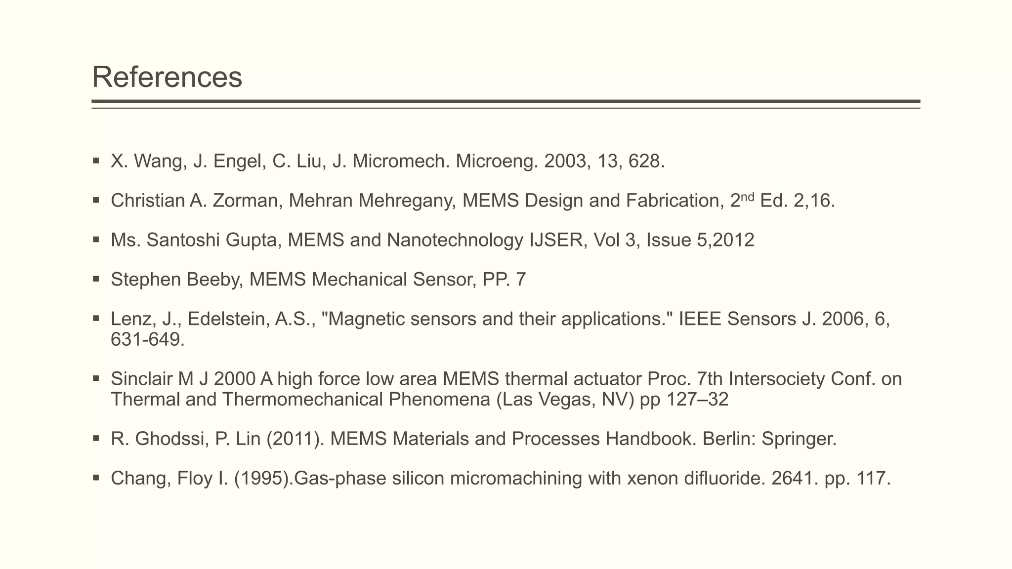 References
 X. Wang, J. Engel, C. Liu, J. Micromech. Microeng. 2003, 13, 628.
 Christian A. Zorman, Mehran Mehregany, MEMS Design and Fabrication, 2nd Ed. 2,16.
 Ms. Santoshi Gupta, MEMS and Nanotechnology IJSER, Vol 3, Issue 5,2012
 Stephen Beeby, MEMS Mechanical Sensor, PP. 7
 Lenz, J., Edelstein, A.S., "Magnetic sensors and their applications." IEEE Sensors J. 2006, 6,
631-649.
 Sinclair M J 2000 A high force low area MEMS thermal actuator Proc. 7th Intersociety Conf. on
Thermal and Thermomechanical Phenomena (Las Vegas, NV) pp 127–32
 R. Ghodssi, P. Lin (2011). MEMS Materials and Processes Handbook. Berlin: Springer.

 Chang, Floy I. (1995).Gas-phase silicon micromachining with xenon difluoride. 2641. pp. 117.

 