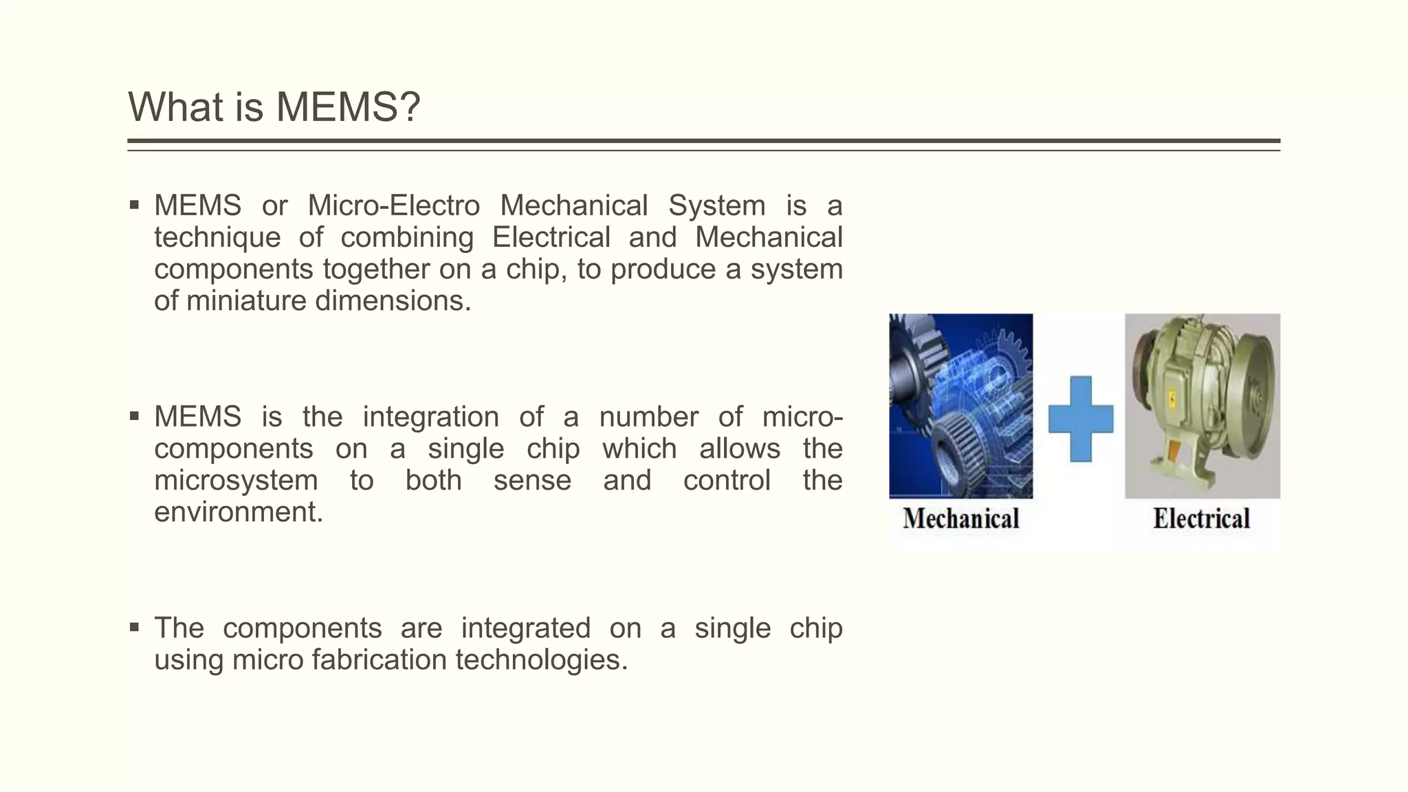 What is MEMS?
 MEMS or Micro-Electro Mechanical System is a
technique of combining Electrical and Mechanical
components together on a chip, to produce a system
of miniature dimensions.

 MEMS is the integration of a number of microcomponents on a single chip which allows the
microsystem to both sense and control the
environment.

 The components are integrated on a single chip
using micro fabrication technologies.

 