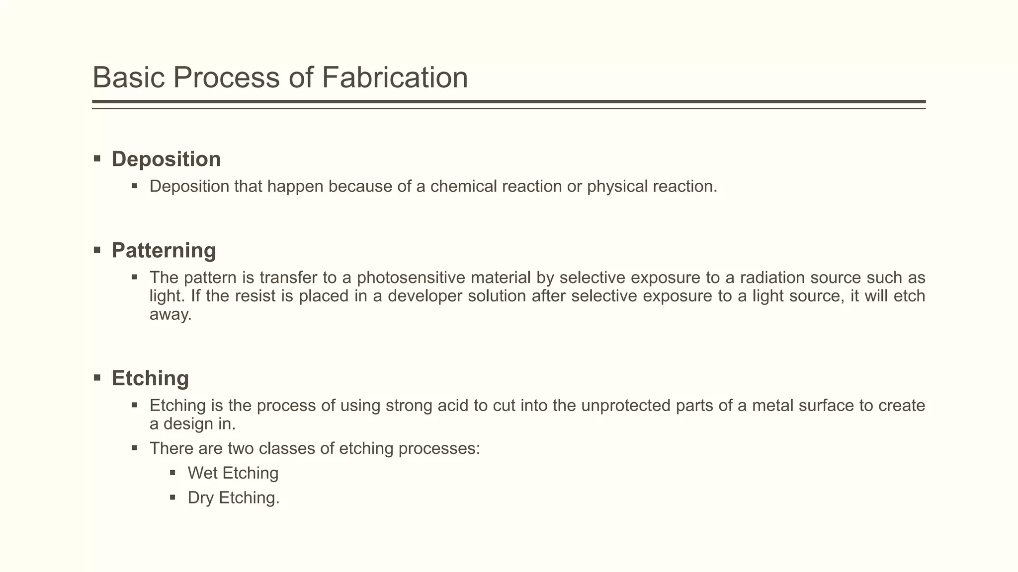 Basic Process of Fabrication
 Deposition
 Deposition that happen because of a chemical reaction or physical reaction.

 Patterning
 The pattern is transfer to a photosensitive material by selective exposure to a radiation source such as
light. If the resist is placed in a developer solution after selective exposure to a light source, it will etch
away.

 Etching
 Etching is the process of using strong acid to cut into the unprotected parts of a metal surface to create
a design in.
 There are two classes of etching processes:
 Wet Etching
 Dry Etching.

 