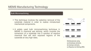 MEMS Manufacturing Technology
Bulk Micromachining
 This technique involves the selective removal of the
substrate material in order to realize miniaturized
mechanical components.

 A widely used bulk micromachining technique in
MEMS is chemical wet etching, which involves the
immersion of a substrate into a solution of reactive
chemical that will etch exposed regions of the
substrate at very high rates.
Etched grooves using
(a) Anisotropic etchants,
(b) Isotropic etchants,
(c) Reactive Ion Etching (RIE)

 