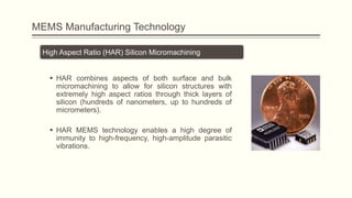 MEMS Manufacturing Technology
High Aspect Ratio (HAR) Silicon Micromachining
 HAR combines aspects of both surface and bulk
micromachining to allow for silicon structures with
extremely high aspect ratios through thick layers of
silicon (hundreds of nanometers, up to hundreds of
micrometers).
 HAR MEMS technology enables a high degree of
immunity to high-frequency, high-amplitude parasitic
vibrations.

 