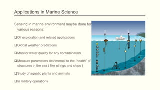 Applications in Marine Science
Sensing in marine environment maybe done for
various reasons:
Oil exploration and related applications
Global weather predictions
Monitor water quality for any contamination
Measure parameters detrimental to the “health” of
structures in the sea ( like oil rigs and ships )
Study of aquatic plants and animals
In military operations

 