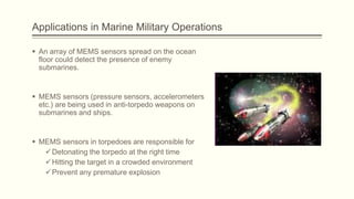 Applications in Marine Military Operations
 An array of MEMS sensors spread on the ocean
floor could detect the presence of enemy
submarines.

 MEMS sensors (pressure sensors, accelerometers
etc.) are being used in anti-torpedo weapons on
submarines and ships.

 MEMS sensors in torpedoes are responsible for
 Detonating the torpedo at the right time
 Hitting the target in a crowded environment
 Prevent any premature explosion

 
