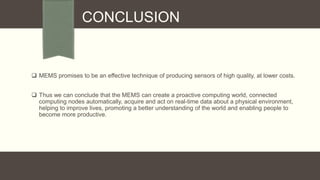 CONCLUSION

 MEMS promises to be an effective technique of producing sensors of high quality, at lower costs.
 Thus we can conclude that the MEMS can create a proactive computing world, connected
computing nodes automatically, acquire and act on real-time data about a physical environment,
helping to improve lives, promoting a better understanding of the world and enabling people to
become more productive.

 