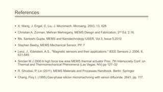 References
 X. Wang, J. Engel, C. Liu, J. Micromech. Microeng. 2003, 13, 628.
 Christian A. Zorman, Mehran Mehregany, MEMS Design and Fabrication, 2nd Ed. 2,16.
 Ms. Santoshi Gupta, MEMS and Nanotechnology IJSER, Vol 3, Issue 5,2012
 Stephen Beeby, MEMS Mechanical Sensor, PP. 7
 Lenz, J., Edelstein, A.S., "Magnetic sensors and their applications." IEEE Sensors J. 2006, 6,
631-649.
 Sinclair M J 2000 A high force low area MEMS thermal actuator Proc. 7th Intersociety Conf. on
Thermal and Thermomechanical Phenomena (Las Vegas, NV) pp 127–32
 R. Ghodssi, P. Lin (2011). MEMS Materials and Processes Handbook. Berlin: Springer.

 Chang, Floy I. (1995).Gas-phase silicon micromachining with xenon difluoride. 2641. pp. 117.

 