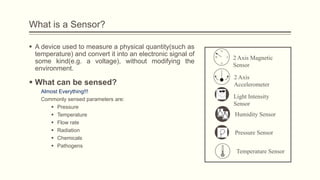 What is a Sensor?
 A device used to measure a physical quantity(such as
temperature) and convert it into an electronic signal of
some kind(e.g. a voltage), without modifying the
environment.

 What can be sensed?
Almost Everything!!!
Commonly sensed parameters are:
 Pressure
 Temperature
 Flow rate
 Radiation
 Chemicals
 Pathogens

N
W

E
S

2 Axis Magnetic
Sensor
2 Axis
Accelerometer
Light Intensity
Sensor
Humidity Sensor
Pressure Sensor
Temperature Sensor

 
