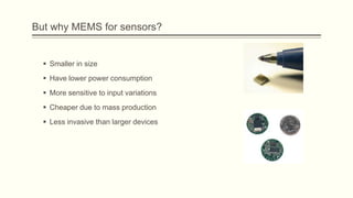 But why MEMS for sensors?

 Smaller in size
 Have lower power consumption
 More sensitive to input variations
 Cheaper due to mass production
 Less invasive than larger devices

 