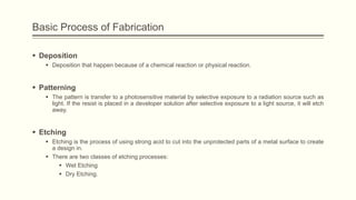 Basic Process of Fabrication
 Deposition
 Deposition that happen because of a chemical reaction or physical reaction.

 Patterning
 The pattern is transfer to a photosensitive material by selective exposure to a radiation source such as
light. If the resist is placed in a developer solution after selective exposure to a light source, it will etch
away.

 Etching
 Etching is the process of using strong acid to cut into the unprotected parts of a metal surface to create
a design in.
 There are two classes of etching processes:
 Wet Etching
 Dry Etching.

 
