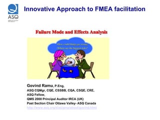 Innovative Approach to FMEA facilitation




Govind Ramu, P.Eng,
ASQ CQMgr, CQE, CSSBB, CQA, CSQE, CRE,
ASQ Fellow,
QMS 2000 Principal Auditor IRCA (UK)
Past Section Chair Ottawa Valley- ASQ Canada
http://www.asq.org/sixsigma/about/govind.html
 