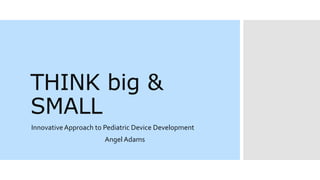 THINK big &
SMALL
InnovativeApproach to Pediatric Device Development
Angel Adams
 