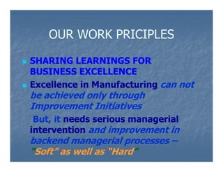 OUR WORK PRICIPLES

SHARING LEARNINGS FOR
BUSINESS EXCELLENCE
Excellence in Manufacturing can not
be achieved only through
Improvement Initiatives
 But, it needs serious managerial
intervention and improvement in
backend managerial processes –
“Soft” as well as “Hard”
                  “Hard”
 