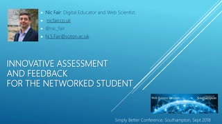 INNOVATIVE ASSESSMENT
AND FEEDBACK
FOR THE NETWORKED STUDENT
 Nic Fair: Digital Educator and Web Scientist.
 nicfair.co.uk
 @nic_fair
 N.S.Fair@soton.ac.uk
Simply Better Conference, Southampton, Sept 2018
 