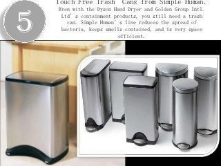 Touch Free Trash       Cans from Simple Human.


5
    Even with the Dyson Hand Dryer and Golden Group Intl.
     Ltd’s containment products, you still need a trash
       can. Simple Human’s line reduces the spread of
     bacteria, keeps smells contained, and is very space
                          efficient.
 