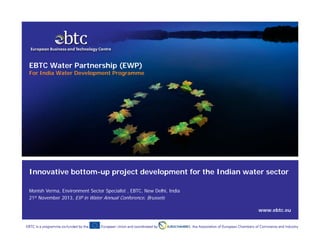 EBTC Water Partnership (EWP)

For India Water Development Programme

Innovative bottom-up project development for the Indian water sector
Monish Verma, Environment Sector Specialist , EBTC, New Delhi, India
21st November 2013, EIP in Water Annual Conference, Brussels
www.ebtc.eu
Promoting European clean technologies in India & tackling climate change

www.ebtc.eu | 1

 