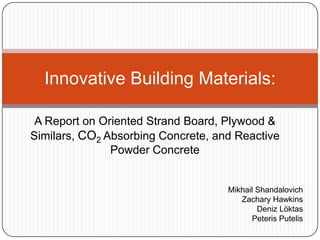 Innovative Building Materials:

 A Report on Oriented Strand Board, Plywood &
Similars, CO2 Absorbing Concrete, and Reactive
               Powder Concrete


                                    Mikhail Shandalovich
                                       Zachary Hawkins
                                            Deniz Löktas
                                           Peteris Putelis
 
