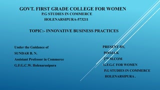 GOVT. FIRST GRADE COLLEGE FOR WOMEN
P.G STUDIES IN COMMERCE
HOLENARSIPURA-573211
TOPIC:- INNOVATIVE BUSINESS PRACTICES
PRESENT BY,
POOJA K
2ND M.COM
G.F.G.C FOR WOMEN
P.G STUDIES IN COMMERCE
HOLENARSIPURA .
Under the Guidance of
SUNDAR B. N.
Assistant Professor in Commerce
G.F.G.C.W. Holenarasipura
 