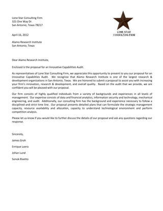 Lone Star Consulting Firm
321 One Way Dr.
San Antonio, Texas 78217


April 16, 2012

Alamo Research Institute
San Antonio, Texas



Dear Alamo Research Institute,

Enclosed is the proposal for an Innovative Capabilities Audit.

As representatives of Lone Star Consulting Firm, we appreciate this opportunity to present to you our proposal for an
Innovative Capabilities Audit. We recognize that Alamo Research Institute is one of the largest research &
development organizations in San Antonio, Texas. We are honored to submit a proposal to assist you with increasing
your firm’s innovation, research & development, and overall quality. Based on the audit that we provide, we are
confident you will be pleased with our proposal.

Our firm consists of highly qualified individuals from a variety of backgrounds and experiences in all levels of
management. Our expertise consists of data and financial analytics, information security and technology, mechanical
engineering, and audit. Additionally, our consulting firm has the background and experience necessary to follow a
disciplined and strict time line. Our proposal presents detailed plans that can formulate the strategic management
capacity, resource availability and allocation, capacity to understand technological environment and perform
competition analysis.

Please let us know if you would like to further discuss the details of our proposal and ask any questions regarding our
response.



Sincerely,

James Groh

Enrique Loera

Johan Lund

Sonok Rivetto
 