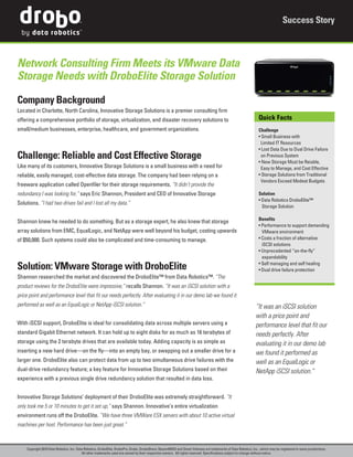 Success Story



Network Consulting Firm Meets its VMware Data
Storage Needs with DroboElite Storage Solution

Company Background
Located in Charlotte, North Carolina, Innovative Storage Solutions is a premier consulting firm
offering a comprehensive portfolio of storage, virtualization, and disaster recovery solutions to                                                                  Quick Facts
small/medium businesses, enterprise, healthcare, and government organizations.                                                                                     Challenge
                                                                                                                                                                   • Small Business with
                                                                                                                                                                    Limited IT Resources
                                                                                                                                                                   • Lost Data Due to Dual Drive Failure
Challenge: Reliable and Cost Effective Storage                                                                                                                      on Previous System
                                                                                                                                                                   • New Storage Must be Reiable,
Like many of its customers, Innovative Storage Solutions is a small business with a need for                                                                        Easy to Manage, and Cost Effective
reliable, easily managed, cost-effective data storage. The company had been relying on a                                                                           • Storage Solutions from Traditional
                                                                                                                                                                    Vendors Exceed Modest Budgets
freeware application called Openfiler for their storage requirements. “It didn’t provide the
redundancy I was looking for,” says Eric Shannon, President and CEO of Innovative Storage                                                                          Solution
                                                                                                                                                                   • Data Robotics DroboElite™
Solutions. “I had two drives fail and I lost all my data.”
                                                                                                                                                                     Storage Solution

                                                                                                                                                                   Benefits
Shannon knew he needed to do something. But as a storage expert, he also knew that storage
                                                                                                                                                                   • Performance to support demanding
array solutions from EMC, EqualLogic, and NetApp were well beyond his budget, costing upwards                                                                        VMware environment
of $50,000. Such systems could also be complicated and time-consuming to manage.                                                                                   • Costs a fraction of alternative
                                                                                                                                                                     iSCSI solutions
                                                                                                                                                                   • Unprecedented “on-the-fly”
                                                                                                                                                                     expandability

Solution: VMware Storage with DroboElite                                                                                                                           • Self managing and self healing
                                                                                                                                                                   • Dual drive failure protection
Shannon researched the market and discovered the DroboElite™ from Data Robotics™. “The
product reviews for the DroboElite were impressive,” recalls Shannon. “It was an iSCSI solution with a
price point and performance level that fit our needs perfectly. After evaluating it in our demo lab we found it
performed as well as an EqualLogic or NetApp iSCSI solution.”                                                                                                    “It was an iSCSI solution
                                                                                                                                                                 with a price point and
With iSCSI support, DroboElite is ideal for consolidating data across multiple servers using a                                                                   performance level that fit our
standard Gigabit Ethernet network. It can hold up to eight disks for as much as 16 terabytes of                                                                  needs perfectly. After
storage using the 2 terabyte drives that are available today. Adding capacity is as simple as                                                                    evaluating it in our demo lab
inserting a new hard drive—on the fly—into an empty bay, or swapping out a smaller drive for a                                                                   we found it performed as
larger one. DroboElite also can protect data from up to two simultaneous drive failures with the                                                                 well as an EqualLogic or
dual-drive redundancy feature; a key feature for Innovative Storage Solutions based on their                                                                     NetApp iSCSI solution.”
experience with a previous single drive redundancy solution that resulted in data loss.


Innovative Storage Solutions’ deployment of their DroboElite was extremely straightforward. “It
only took me 5 or 10 minutes to get it set up,” says Shannon. Innovative’s entire virtualization
environment runs off the DroboElite. “We have three VMWare ESX servers with about 10 active virtual
machines per host. Performance has been just great.”



     Copyright 2010 Data Robotics, Inc. Data Robotics, DroboElite, DroboPro, Drobo, DroboShare, BeyondRAID and Smart Volumes are trademarks of Data Robotics, Inc., which may be registered in some jurisdictions.
                                           All other trademarks used are owned by their respective owners. All rights reserved. Specifications subject to change without notice.
 