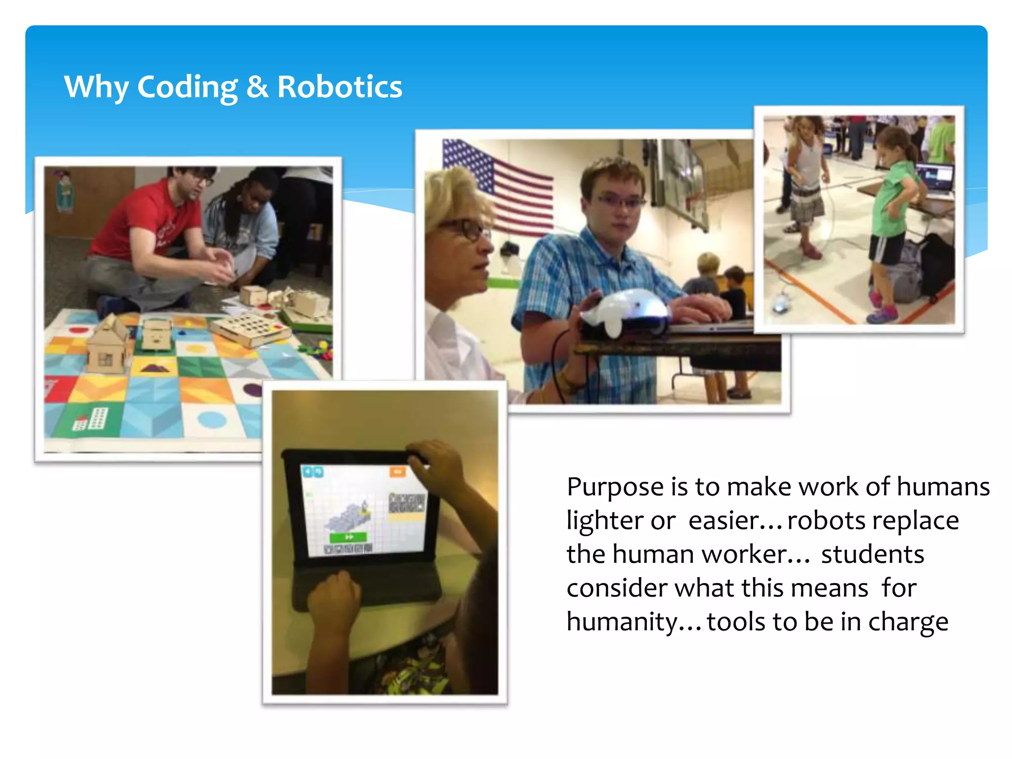 Why Coding & Robotics
Purpose is to make work of humans
lighter or easier…robots replace
the human worker… students
consider what this means for
humanity…tools to be in charge
 