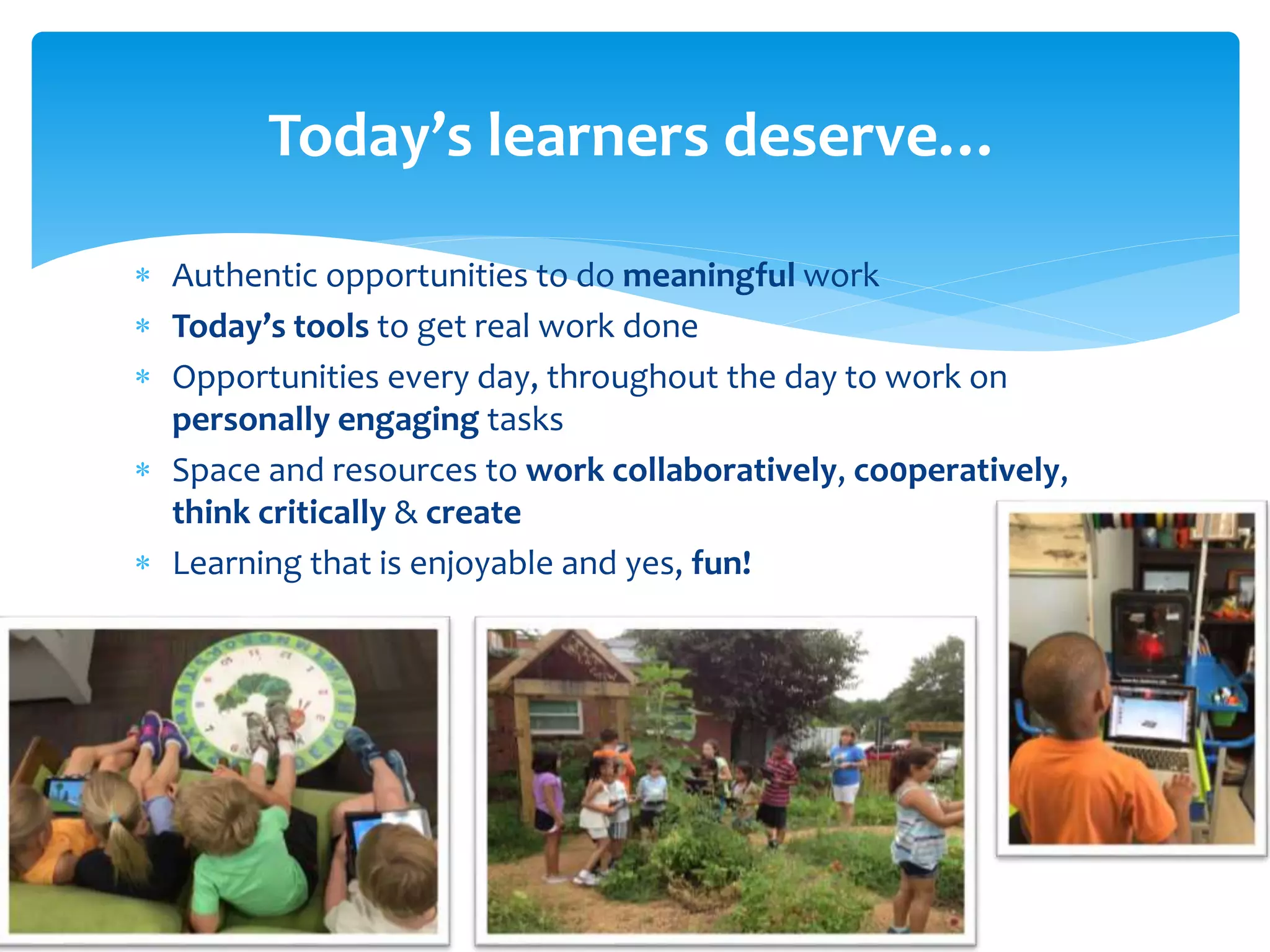  Authentic opportunities to do meaningful work
 Today’s tools to get real work done
 Opportunities every day, throughout the day to work on
personally engaging tasks
 Space and resources to work collaboratively, co0peratively,
think critically & create
 Learning that is enjoyable and yes, fun!
Today’s learners deserve…
 