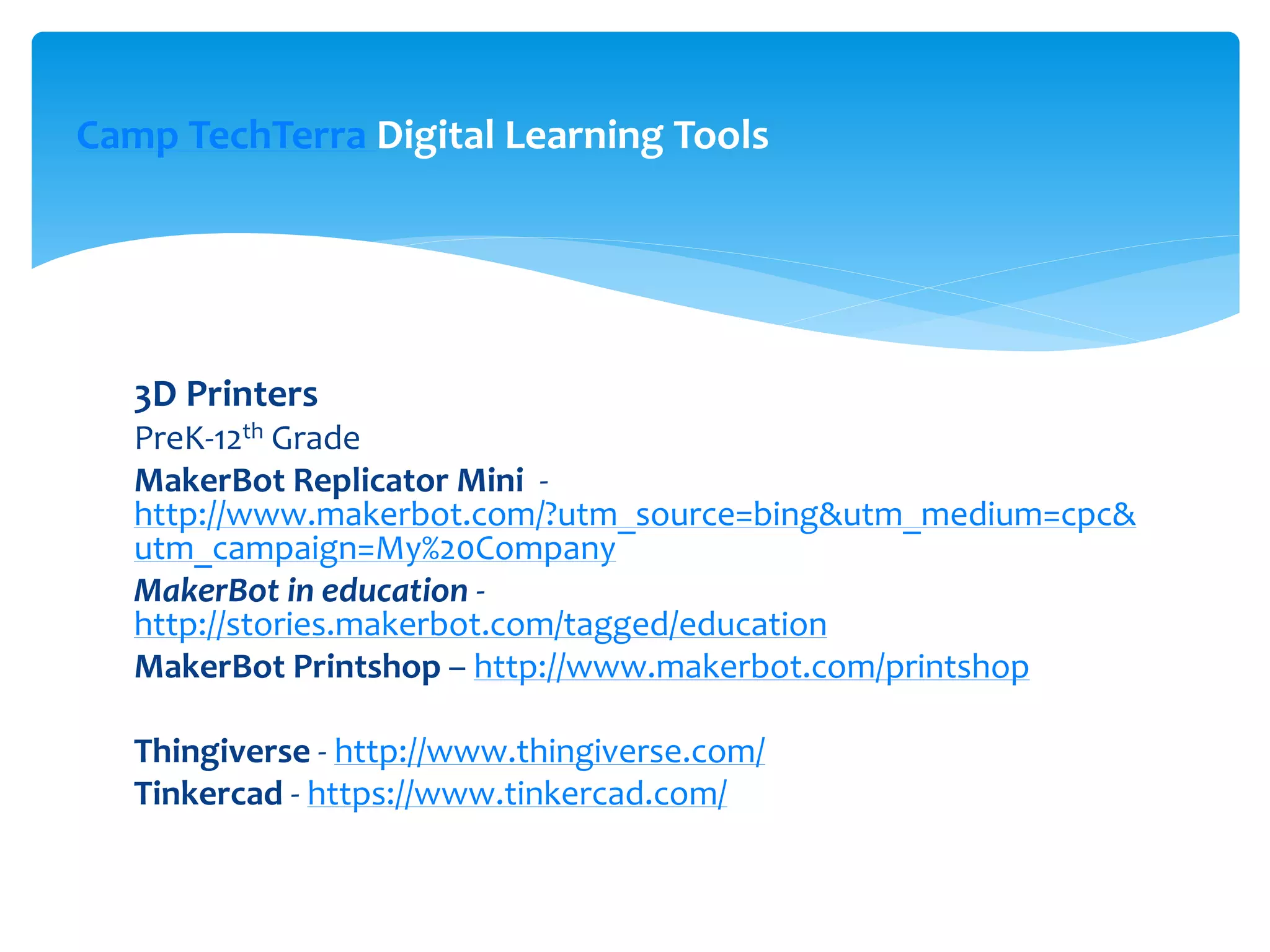 3D Printers
PreK-12th Grade
MakerBot Replicator Mini -
http://www.makerbot.com/?utm_source=bing&utm_medium=cpc&
utm_campaign=My%20Company
MakerBot in education -
http://stories.makerbot.com/tagged/education
MakerBot Printshop – http://www.makerbot.com/printshop
Thingiverse - http://www.thingiverse.com/
Tinkercad - https://www.tinkercad.com/
Camp TechTerra Digital Learning Tools
 