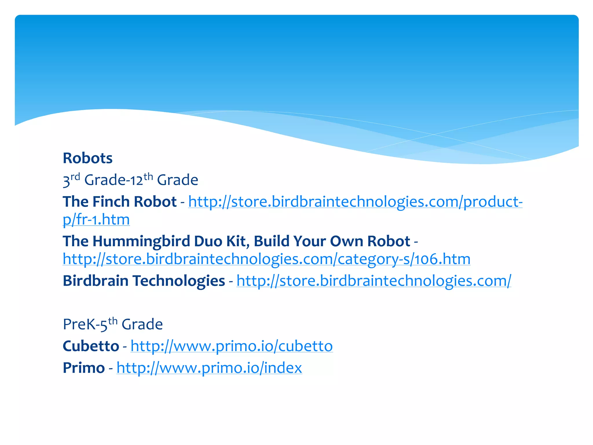 Robots
3rd Grade-12th Grade
The Finch Robot - http://store.birdbraintechnologies.com/product-
p/fr-1.htm
The Hummingbird Duo Kit, Build Your Own Robot -
http://store.birdbraintechnologies.com/category-s/106.htm
Birdbrain Technologies - http://store.birdbraintechnologies.com/
PreK-5th Grade
Cubetto - http://www.primo.io/cubetto
Primo - http://www.primo.io/index
 