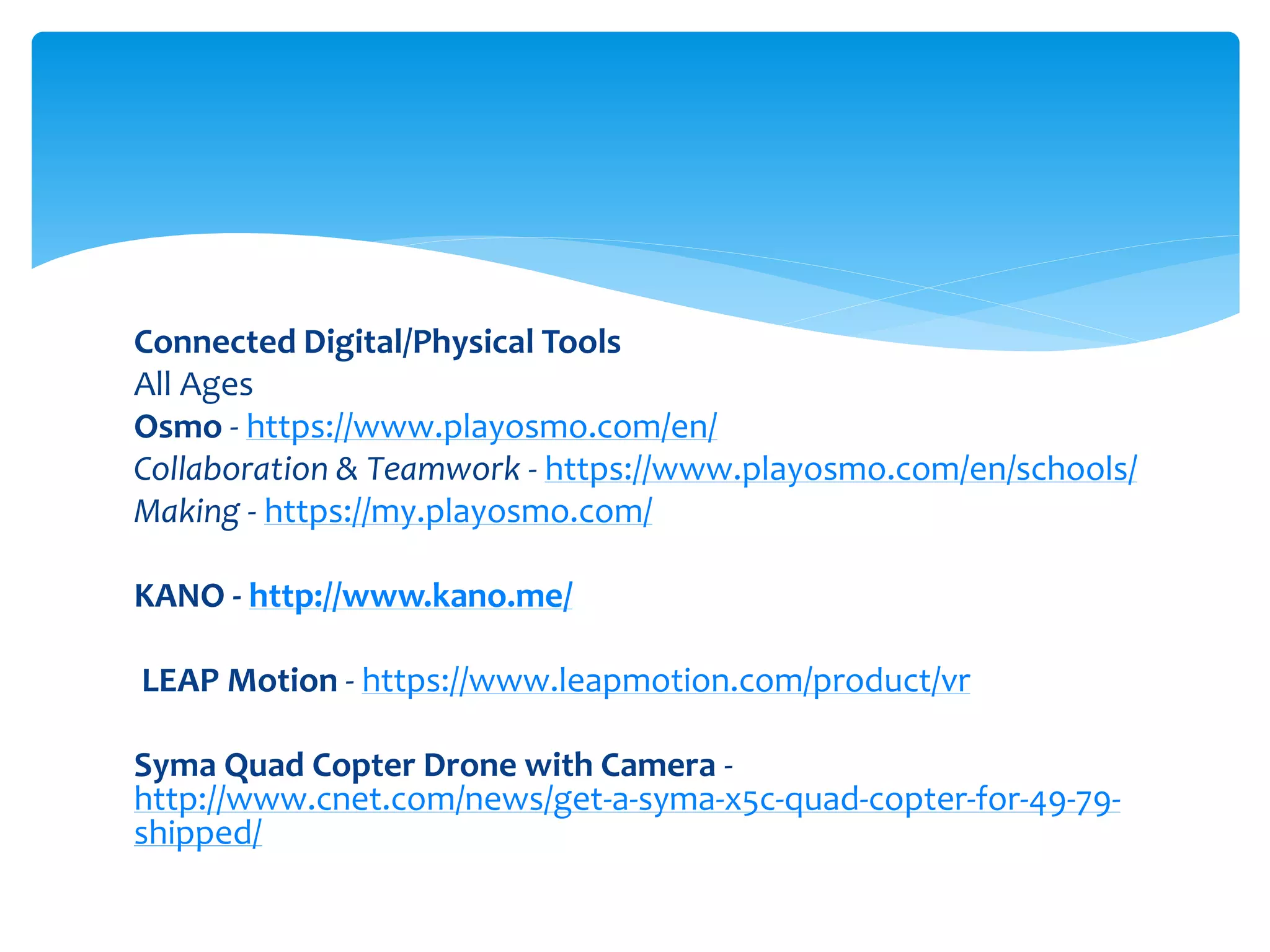 Connected Digital/Physical Tools
All Ages
Osmo - https://www.playosmo.com/en/
Collaboration & Teamwork - https://www.playosmo.com/en/schools/
Making - https://my.playosmo.com/
KANO - http://www.kano.me/
LEAP Motion - https://www.leapmotion.com/product/vr
Syma Quad Copter Drone with Camera -
http://www.cnet.com/news/get-a-syma-x5c-quad-copter-for-49-79-
shipped/
 