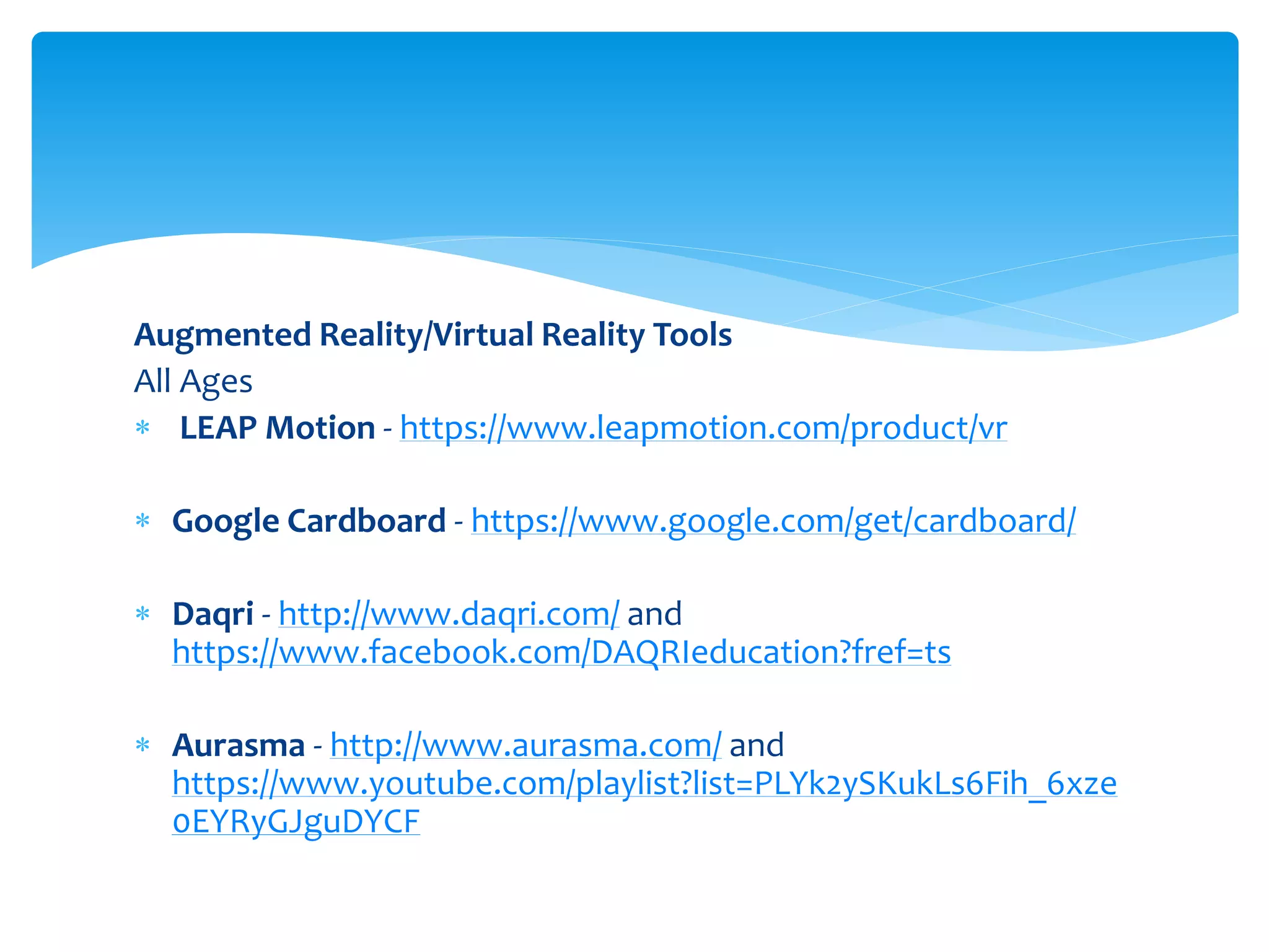 Augmented Reality/Virtual Reality Tools
All Ages
 LEAP Motion - https://www.leapmotion.com/product/vr
 Google Cardboard - https://www.google.com/get/cardboard/
 Daqri - http://www.daqri.com/ and
https://www.facebook.com/DAQRIeducation?fref=ts
 Aurasma - http://www.aurasma.com/ and
https://www.youtube.com/playlist?list=PLYk2ySKukLs6Fih_6xze
0EYRyGJguDYCF
 