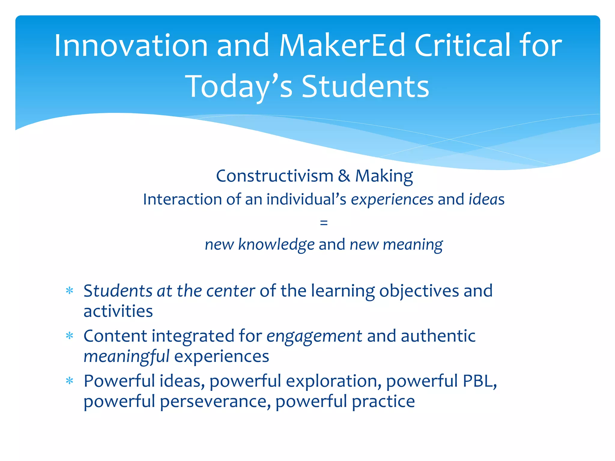 Constructivism & Making
Interaction of an individual’s experiences and ideas
=
new knowledge and new meaning
 Students at the center of the learning objectives and
activities
 Content integrated for engagement and authentic
meaningful experiences
 Powerful ideas, powerful exploration, powerful PBL,
powerful perseverance, powerful practice
Innovation and MakerEd Critical for
Today’s Students
 