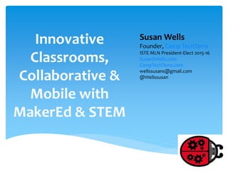 Innovative
Classrooms,
Collaborative &
Mobile with
MakerEd & STEM
Susan Wells
Founder, Camp TechTerra
ISTE MLN President-Elect 2015-16
SusanSWells.com
CampTechTerra.com
wellssusans@gmail.com
@Wellssusan
 