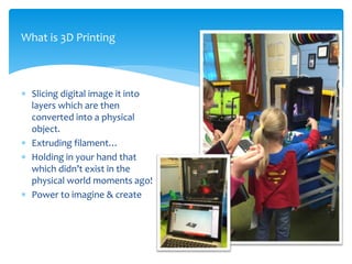  Slicing digital image it into
layers which are then
converted into a physical
object.
 Extruding filament…
 Holding in your hand that
which didn’t exist in the
physical world moments ago!
 Power to imagine & create
What is 3D Printing
 
