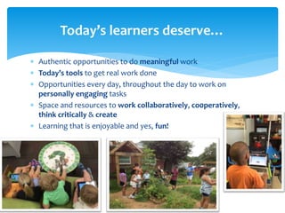  Authentic opportunities to do meaningful work
 Today’s tools to get real work done
 Opportunities every day, throughout the day to work on
personally engaging tasks
 Space and resources to work collaboratively, co0peratively,
think critically & create
 Learning that is enjoyable and yes, fun!
Today’s learners deserve…
 